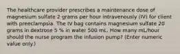 The healthcare provider prescribes a maintenance dose of magnesium sulfate 2 grams per hour intravenously (IV) for client with preeclampsia. The IV bag contains magnesium sulfate 20 grams in dextrose 5 % in water 500 mL. How many mL/hour should the nurse program the infusion pump? (Enter numeric value only.)