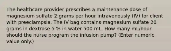 The healthcare provider prescribes a maintenance dose of magnesium sulfate 2 grams per hour intravenously (IV) for client with preeclampsia. The IV bag contains magnesium sulfate 20 grams in dextrose 5 % in water 500 mL. How many mL/hour should the nurse program the infusion pump? (Enter numeric value only.)