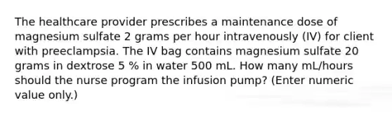 The healthcare provider prescribes a maintenance dose of magnesium sulfate 2 grams per hour intravenously (IV) for client with preeclampsia. The IV bag contains magnesium sulfate 20 grams in dextrose 5 % in water 500 mL. How many mL/hours should the nurse program the infusion pump? (Enter numeric value only.)