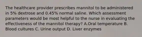 The healthcare provider prescribes mannitol to be administered in 5% dextrose and 0.45% normal saline. Which assessment parameters would be most helpful to the nurse in evaluating the effectiveness of the mannitol therapy? A.Oral temperature B. Blood cultures C. Urine output D. Liver enzymes