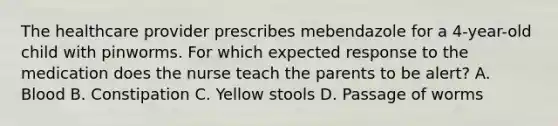 The healthcare provider prescribes mebendazole for a 4-year-old child with pinworms. For which expected response to the medication does the nurse teach the parents to be alert? A. Blood B. Constipation C. Yellow stools D. Passage of worms