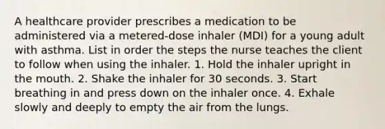 A healthcare provider prescribes a medication to be administered via a metered-dose inhaler (MDI) for a young adult with asthma. List in order the steps the nurse teaches the client to follow when using the inhaler. 1. Hold the inhaler upright in the mouth. 2. Shake the inhaler for 30 seconds. 3. Start breathing in and press down on the inhaler once. 4. Exhale slowly and deeply to empty the air from the lungs.