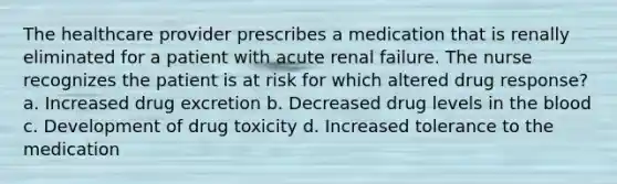 The healthcare provider prescribes a medication that is renally eliminated for a patient with acute renal failure. The nurse recognizes the patient is at risk for which altered drug response? a. Increased drug excretion b. Decreased drug levels in the blood c. Development of drug toxicity d. Increased tolerance to the medication