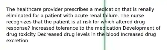 The healthcare provider prescribes a medication that is renally eliminated for a patient with acute renal failure. The nurse recognizes that the patient is at risk for which altered drug response? Increased tolerance to the medication Development of drug toxicity Decreased drug levels in the blood Increased drug excretion