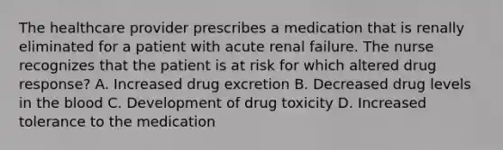 The healthcare provider prescribes a medication that is renally eliminated for a patient with acute renal failure. The nurse recognizes that the patient is at risk for which altered drug response? A. Increased drug excretion B. Decreased drug levels in the blood C. Development of drug toxicity D. Increased tolerance to the medication