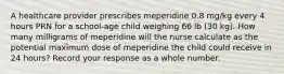 A healthcare provider prescribes meperidine 0.8 mg/kg every 4 hours PRN for a school-age child weighing 66 lb (30 kg). How many milligrams of meperidine will the nurse calculate as the potential maximum dose of meperidine the child could receive in 24 hours? Record your response as a whole number.