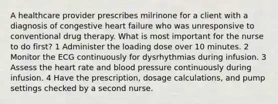 A healthcare provider prescribes milrinone for a client with a diagnosis of congestive heart failure who was unresponsive to conventional drug therapy. What is most important for the nurse to do first? 1 Administer the loading dose over 10 minutes. 2 Monitor the ECG continuously for dysrhythmias during infusion. 3 Assess the heart rate and blood pressure continuously during infusion. 4 Have the prescription, dosage calculations, and pump settings checked by a second nurse.