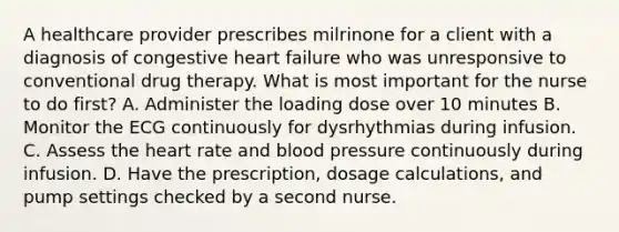 A healthcare provider prescribes milrinone for a client with a diagnosis of congestive heart failure who was unresponsive to conventional drug therapy. What is most important for the nurse to do first? A. Administer the loading dose over 10 minutes B. Monitor the ECG continuously for dysrhythmias during infusion. C. Assess the heart rate and blood pressure continuously during infusion. D. Have the prescription, dosage calculations, and pump settings checked by a second nurse.