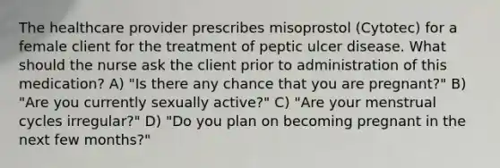 The healthcare provider prescribes misoprostol (Cytotec) for a female client for the treatment of peptic ulcer disease. What should the nurse ask the client prior to administration of this medication? A) "Is there any chance that you are pregnant?" B) "Are you currently sexually active?" C) "Are your menstrual cycles irregular?" D) "Do you plan on becoming pregnant in the next few months?"