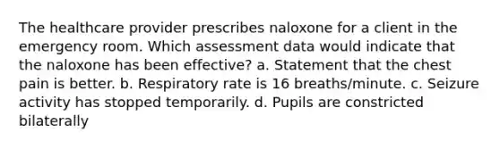 The healthcare provider prescribes naloxone for a client in the emergency room. Which assessment data would indicate that the naloxone has been effective? a. Statement that the chest pain is better. b. Respiratory rate is 16 breaths/minute. c. Seizure activity has stopped temporarily. d. Pupils are constricted bilaterally