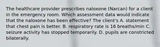 The healthcare provider prescribes naloxone (Narcan) for a client in the emergency room. Which assessment data would indicate that the naloxone has been effective? The client's A. statement that chest pain is better. B. respiratory rate is 16 breaths/min C. seizure activity has stopped temporarily. D. pupils are constricted bilaterally.