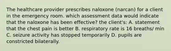 The healthcare provider prescribes naloxone (narcan) for a client in the emergency room. which assessment data would indicate that the naloxone has been effective? the client's: A. statement that the chest pain is better B. respiratory rate is 16 breaths/ min C. seizure activity has stopped temporarily D. pupils are constricted bilaterally.