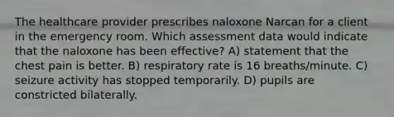 The healthcare provider prescribes naloxone Narcan for a client in the emergency room. Which assessment data would indicate that the naloxone has been effective? A) statement that the chest pain is better. B) respiratory rate is 16 breaths/minute. C) seizure activity has stopped temporarily. D) pupils are constricted bilaterally.