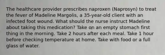 The healthcare provider prescribes naproxen​ (Naprosyn) to treat the fever of Madeline​ Margolis, a​ 35-year-old client with an infected foot wound. What should the nurse instruct Madeline about taking this​ medication? Take on an empty stomach first thing in the morning. Take 2 hours after each meal. Take 1 hour before checking temperature at home. Take with food or a full glass of water.