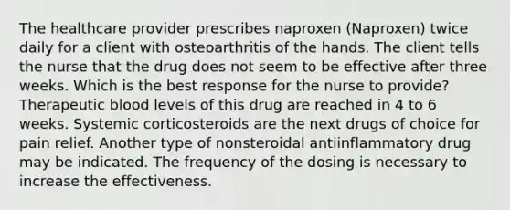 The healthcare provider prescribes naproxen (Naproxen) twice daily for a client with osteoarthritis of the hands. The client tells the nurse that the drug does not seem to be effective after three weeks. Which is the best response for the nurse to provide? Therapeutic blood levels of this drug are reached in 4 to 6 weeks. Systemic corticosteroids are the next drugs of choice for pain relief. Another type of nonsteroidal antiinflammatory drug may be indicated. The frequency of the dosing is necessary to increase the effectiveness.