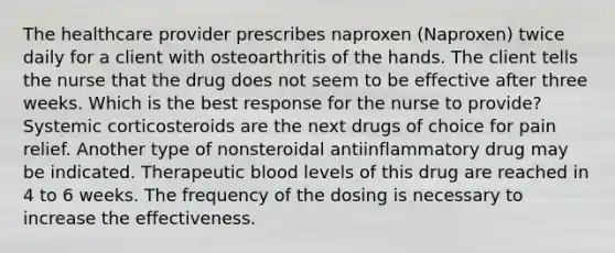 The healthcare provider prescribes naproxen (Naproxen) twice daily for a client with osteoarthritis of the hands. The client tells the nurse that the drug does not seem to be effective after three weeks. Which is the best response for the nurse to provide? Systemic corticosteroids are the next drugs of choice for pain relief. Another type of nonsteroidal antiinflammatory drug may be indicated. Therapeutic blood levels of this drug are reached in 4 to 6 weeks. The frequency of the dosing is necessary to increase the effectiveness.