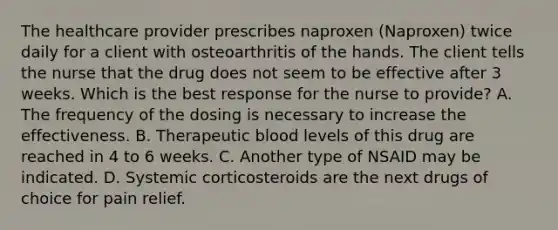 The healthcare provider prescribes naproxen (Naproxen) twice daily for a client with osteoarthritis of the hands. The client tells the nurse that the drug does not seem to be effective after 3 weeks. Which is the best response for the nurse to provide? A. The frequency of the dosing is necessary to increase the effectiveness. B. Therapeutic blood levels of this drug are reached in 4 to 6 weeks. C. Another type of NSAID may be indicated. D. Systemic corticosteroids are the next drugs of choice for pain relief.