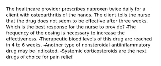 The healthcare provider prescribes naproxen twice daily for a client with osteoarthritis of the hands. The client tells the nurse that the drug does not seem to be effective after three weeks. Which is the best response for the nurse to provide? -The frequency of the dosing is necessary to increase the effectiveness. -Therapeutic blood levels of this drug are reached in 4 to 6 weeks. -Another type of nonsteroidal antiinflammatory drug may be indicated. -Systemic corticosteroids are the next drugs of choice for pain relief.