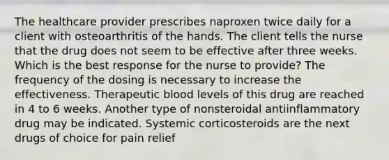 The healthcare provider prescribes naproxen twice daily for a client with osteoarthritis of the hands. The client tells the nurse that the drug does not seem to be effective after three weeks. Which is the best response for the nurse to provide? The frequency of the dosing is necessary to increase the effectiveness. Therapeutic blood levels of this drug are reached in 4 to 6 weeks. Another type of nonsteroidal antiinflammatory drug may be indicated. Systemic corticosteroids are the next drugs of choice for pain relief