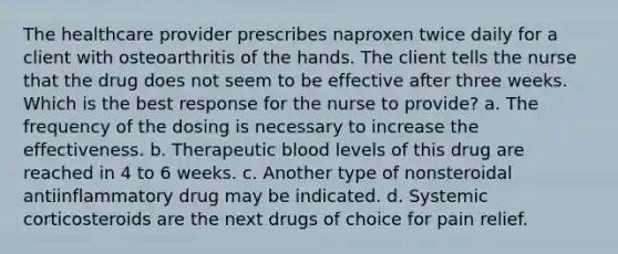 The healthcare provider prescribes naproxen twice daily for a client with osteoarthritis of the hands. The client tells the nurse that the drug does not seem to be effective after three weeks. Which is the best response for the nurse to provide? a. The frequency of the dosing is necessary to increase the effectiveness. b. Therapeutic blood levels of this drug are reached in 4 to 6 weeks. c. Another type of nonsteroidal antiinflammatory drug may be indicated. d. Systemic corticosteroids are the next drugs of choice for pain relief.