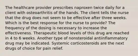 The healthcare provider prescribes naproxen twice daily for a client with osteoarthritis of the hands. The client tells the nurse that the drug does not seem to be effective after three weeks. Which is the best response for the nurse to provide? The frequency of the dosing is necessary to increase the effectiveness. Therapeutic blood levels of this drug are reached in 4 to 6 weeks. Another type of nonsteroidal antiinflammatory drug may be indicated. Systemic corticosteroids are the next drugs of choice for pain relief.