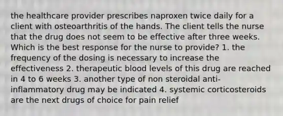 the healthcare provider prescribes naproxen twice daily for a client with osteoarthritis of the hands. The client tells the nurse that the drug does not seem to be effective after three weeks. Which is the best response for the nurse to provide? 1. the frequency of the dosing is necessary to increase the effectiveness 2. therapeutic blood levels of this drug are reached in 4 to 6 weeks 3. another type of non steroidal anti-inflammatory drug may be indicated 4. systemic corticosteroids are the next drugs of choice for pain relief