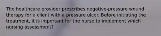 The healthcare provider prescribes negative-pressure wound therapy for a client with a pressure ulcer. Before initiating the treatment, it is important for the nurse to implement which nursing assessment?