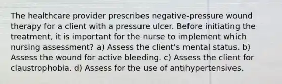 The healthcare provider prescribes negative-pressure wound therapy for a client with a pressure ulcer. Before initiating the treatment, it is important for the nurse to implement which nursing assessment? a) Assess the client's mental status. b) Assess the wound for active bleeding. c) Assess the client for claustrophobia. d) Assess for the use of antihypertensives.