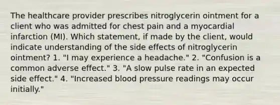 The healthcare provider prescribes nitroglycerin ointment for a client who was admitted for chest pain and a myocardial infarction (MI). Which statement, if made by the client, would indicate understanding of the side effects of nitroglycerin ointment? 1. "I may experience a headache." 2. "Confusion is a common adverse effect." 3. "A slow pulse rate in an expected side effect." 4. "Increased blood pressure readings may occur initially."