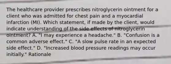 The healthcare provider prescribes nitroglycerin ointment for a client who was admitted for chest pain and a myocardial infarction (MI). Which statement, if made by the client, would indicate understanding of the side effects of nitroglycerin ointment? A. "I may experience a headache." B. "Confusion is a common adverse effect." C. "A slow pulse rate in an expected side effect." D. "Increased blood pressure readings may occur initially." Rationale