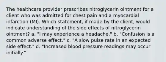 The healthcare provider prescribes nitroglycerin ointment for a client who was admitted for chest pain and a myocardial infarction (MI). Which statement, if made by the client, would indicate understanding of the side effects of nitroglycerin ointment? a. "I may experience a headache." b. "Confusion is a common adverse effect." c. "A slow pulse rate in an expected side effect." d. "Increased blood pressure readings may occur initially."