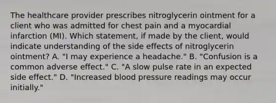 The healthcare provider prescribes nitroglycerin ointment for a client who was admitted for chest pain and a myocardial infarction (MI). Which statement, if made by the client, would indicate understanding of the side effects of nitroglycerin ointment? A. "I may experience a headache." B. "Confusion is a common adverse effect." C. "A slow pulse rate in an expected side effect." D. "Increased blood pressure readings may occur initially."