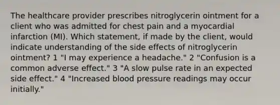 The healthcare provider prescribes nitroglycerin ointment for a client who was admitted for chest pain and a myocardial infarction (MI). Which statement, if made by the client, would indicate understanding of the side effects of nitroglycerin ointment? 1 "I may experience a headache." 2 "Confusion is a common adverse effect." 3 "A slow pulse rate in an expected side effect." 4 "Increased blood pressure readings may occur initially."