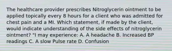 The healthcare provider prescribes Nitroglycerin ointment to be applied topically every 8 hours for a client who was admitted for chest pain and a MI. Which statement, if made by the client, would indicate understanding of the side effects of nitroglycerin ointment? "I may experience: A. A headache B. Increased BP readings C. A slow Pulse rate D. Confusion