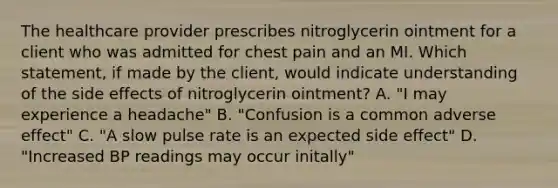 The healthcare provider prescribes nitroglycerin ointment for a client who was admitted for chest pain and an MI. Which statement, if made by the client, would indicate understanding of the side effects of nitroglycerin ointment? A. "I may experience a headache" B. "Confusion is a common adverse effect" C. "A slow pulse rate is an expected side effect" D. "Increased BP readings may occur initally"