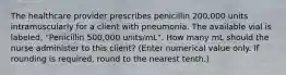 The healthcare provider prescribes penicillin 200,000 units intramuscularly for a client with pneumonia. The available vial is labeled, "Penicillin 500,000 units/mL". How many mL should the nurse administer to this client? (Enter numerical value only. If rounding is required, round to the nearest tenth.)