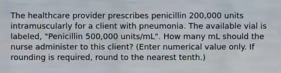 The healthcare provider prescribes penicillin 200,000 units intramuscularly for a client with pneumonia. The available vial is labeled, "Penicillin 500,000 units/mL". How many mL should the nurse administer to this client? (Enter numerical value only. If rounding is required, round to the nearest tenth.)