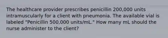 The healthcare provider prescribes penicillin 200,000 units intramuscularly for a client with pneumonia. The available vial is labeled "Penicillin 500,000 units/mL." How many mL should the nurse administer to the client?