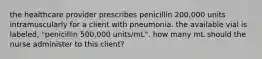 the healthcare provider prescribes penicillin 200,000 units intramuscularly for a client with pneumonia. the available vial is labeled, "penicillin 500,000 units/mL". how many mL should the nurse administer to this client?