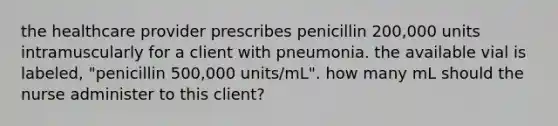 the healthcare provider prescribes penicillin 200,000 units intramuscularly for a client with pneumonia. the available vial is labeled, "penicillin 500,000 units/mL". how many mL should the nurse administer to this client?