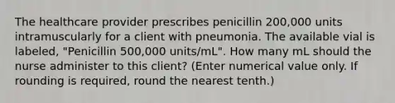 The healthcare provider prescribes penicillin 200,000 units intramuscularly for a client with pneumonia. The available vial is labeled, "Penicillin 500,000 units/mL". How many mL should the nurse administer to this client? (Enter numerical value only. If rounding is required, round the nearest tenth.)