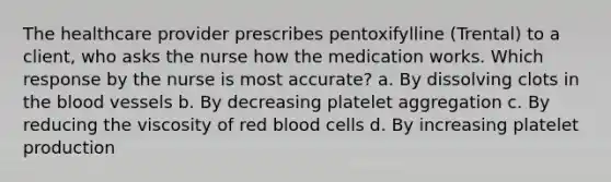 The healthcare provider prescribes pentoxifylline (Trental) to a client, who asks the nurse how the medication works. Which response by the nurse is most accurate? a. By dissolving clots in the blood vessels b. By decreasing platelet aggregation c. By reducing the viscosity of red blood cells d. By increasing platelet production