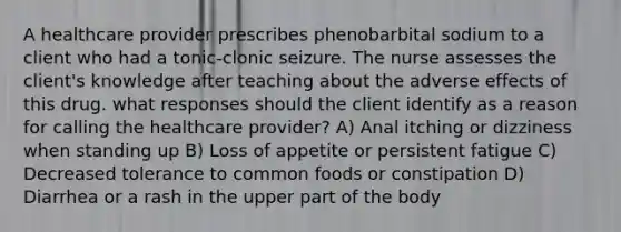 A healthcare provider prescribes phenobarbital sodium to a client who had a tonic-clonic seizure. The nurse assesses the client's knowledge after teaching about the adverse effects of this drug. what responses should the client identify as a reason for calling the healthcare provider? A) Anal itching or dizziness when standing up B) Loss of appetite or persistent fatigue C) Decreased tolerance to common foods or constipation D) Diarrhea or a rash in the upper part of the body