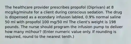 The healthcare provider prescribes propofol (Diprivan) at 8 mcg/kg/minute for a client during conscious sedation. The drug is dispensed as a econdary infusion labled, 0.9% normal saline 50 ml with propofol 100 mg/50 ml The client's weight is 198 pounds. The nurse should program the infusion pump to deliver how many ml/hour? (Enter numeric value only. If rounding is required, round to the nearest tenth.)