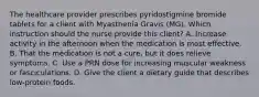 The healthcare provider prescribes pyridostigmine bromide tablets for a client with Myasthenia Gravis (MG). Which instruction should the nurse provide this client? A. Increase activity in the afternoon when the medication is most effective. B. That the medication is not a cure, but it does relieve symptoms. C. Use a PRN dose for increasing muscular weakness or fasciculations. D. Give the client a dietary guide that describes low-protein foods.