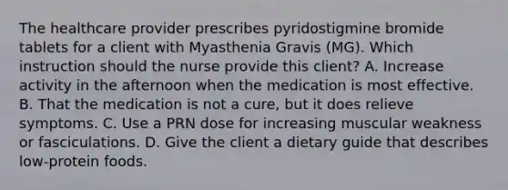 The healthcare provider prescribes pyridostigmine bromide tablets for a client with Myasthenia Gravis (MG). Which instruction should the nurse provide this client? A. Increase activity in the afternoon when the medication is most effective. B. That the medication is not a cure, but it does relieve symptoms. C. Use a PRN dose for increasing muscular weakness or fasciculations. D. Give the client a dietary guide that describes low-protein foods.