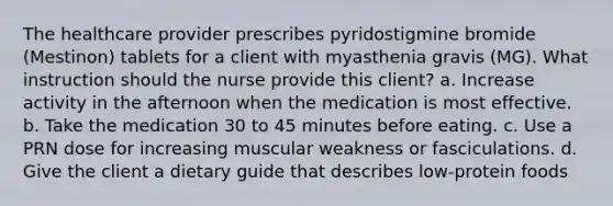 The healthcare provider prescribes pyridostigmine bromide (Mestinon) tablets for a client with myasthenia gravis (MG). What instruction should the nurse provide this client? a. Increase activity in the afternoon when the medication is most effective. b. Take the medication 30 to 45 minutes before eating. c. Use a PRN dose for increasing muscular weakness or fasciculations. d. Give the client a dietary guide that describes low-protein foods