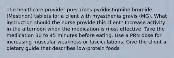 The healthcare provider prescribes pyridostigmine bromide (Mestinon) tablets for a client with myasthenia gravis (MG). What instruction should the nurse provide this client? Increase activity in the afternoon when the medication is most effective. Take the medication 30 to 45 minutes before eating. Use a PRN dose for increasing muscular weakness or fasciculations. Give the client a dietary guide that describes low-protein foods