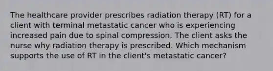 The healthcare provider prescribes radiation therapy (RT) for a client with terminal metastatic cancer who is experiencing increased pain due to spinal compression. The client asks the nurse why radiation therapy is prescribed. Which mechanism supports the use of RT in the client's metastatic cancer?