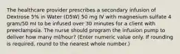 The healthcare provider prescribes a secondary infusion of Dextrose 5% in Water (D5W) 50 mg IV with magnesium sulfate 4 gram/50 mI to be infused over 30 minutes for a client with preeclampsia. The nurse should program the infusion pump to deliver how many ml/hour? (Enter numeric value only. If rounding is required, round to the nearest whole number.)